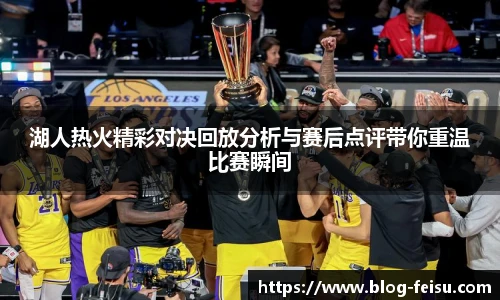 湖人热火精彩对决回放分析与赛后点评带你重温比赛瞬间