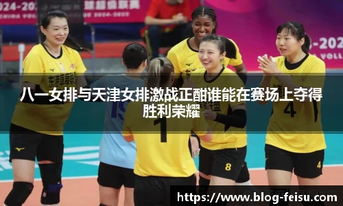 八一女排与天津女排激战正酣谁能在赛场上夺得胜利荣耀
