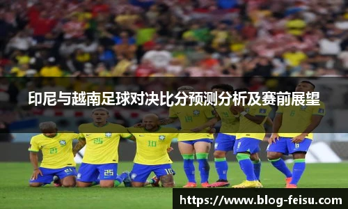 印尼与越南足球对决比分预测分析及赛前展望