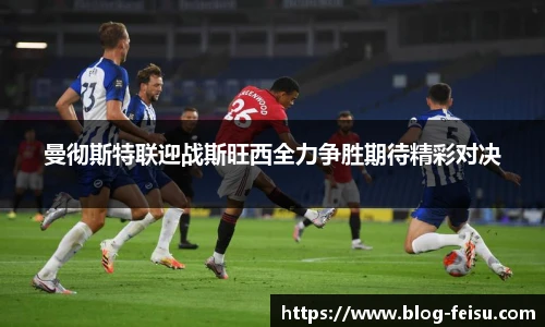 曼彻斯特联迎战斯旺西全力争胜期待精彩对决